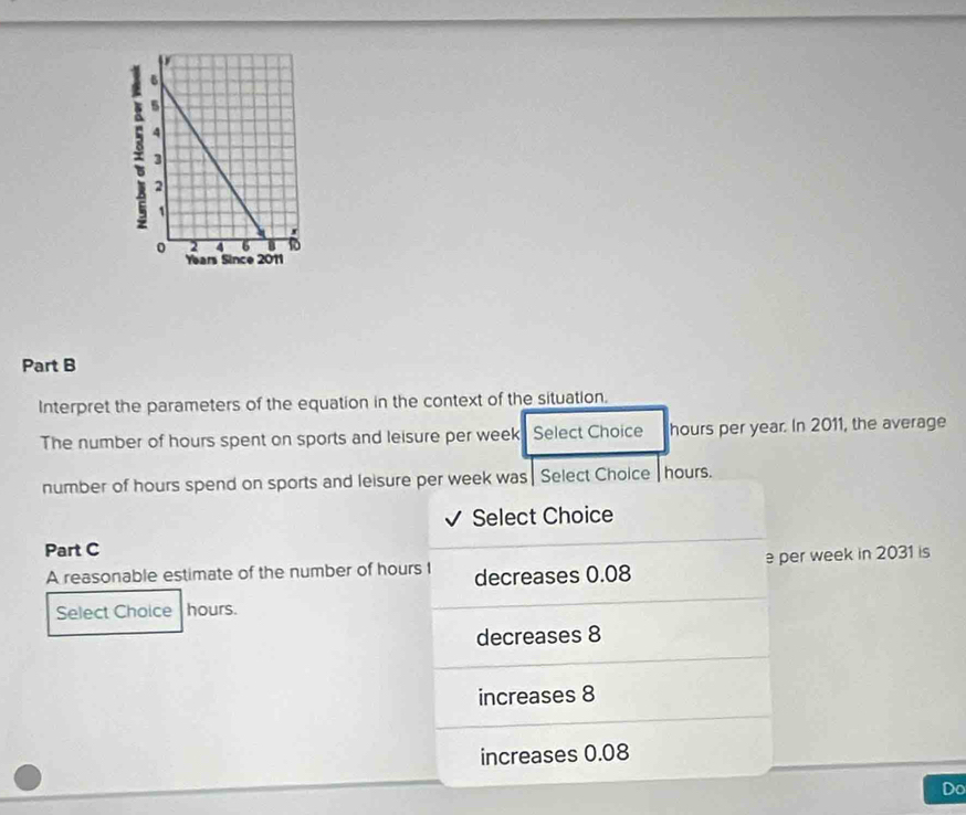 Interpret the parameters of the equation in the context of the situation.
The number of hours spent on sports and leisure per week Select Choice hours per year. In 2011, the average
number of hours spend on sports and leisure per week was| Select Choice | hours.
√ Select Choice
Part C
A reasonable estimate of the number of hours I decreases 0.08 per week in 2031 is
Select Choice hours.
decreases 8
increases 8
increases 0.08
Do