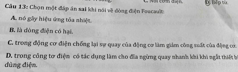 ' ' b C. Nổi cơm điện. D. Bếp từ.
Câu 13: Chọn một đáp án sai khi nói về dòng điện Foucault:
A. nó gây hiệu ứng tỏa nhiệt.
B. là dòng điện có hại.
C. trong động cơ điện chống lại sự quay của động cơ làm giảm công suất của động cơ.
D. trong công tơ điện có tác dụng làm cho đĩa ngừng quay nhanh khi khi ngắt thiết b
dùng điện.