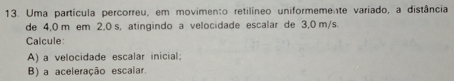 Uma partícula percorreu, em movimento retilíneo uniformemente variado, a distância 
de 4,0 m em 2,0 s, atingindo a velocidade escalar de 3,0 m/s. 
Calcule: 
A) a velocidade escalar inicial; 
B) a aceleração escalar.