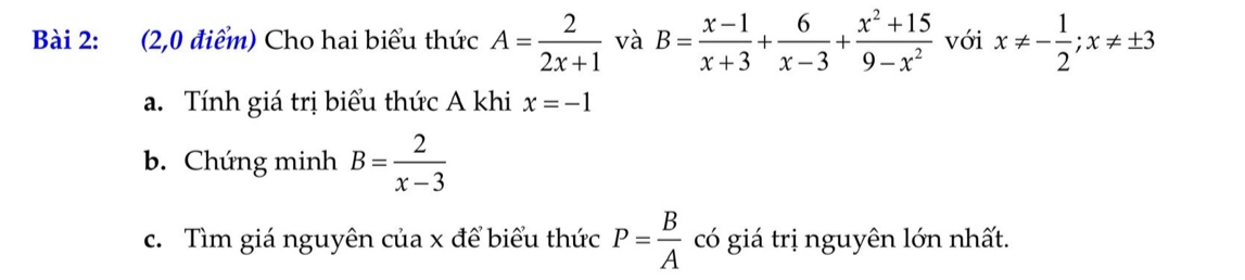 (2,0 điểm) Cho hai biểu thức A= 2/2x+1  và B= (x-1)/x+3 + 6/x-3 + (x^2+15)/9-x^2  với x!= - 1/2 ; x!= ± 3
a. Tính giá trị biểu thức A khi x=-1
b. Chứng minh B= 2/x-3 
c. Tìm giá nguyên của x để biểu thức P= B/A  có giá trị nguyên lớn nhất.