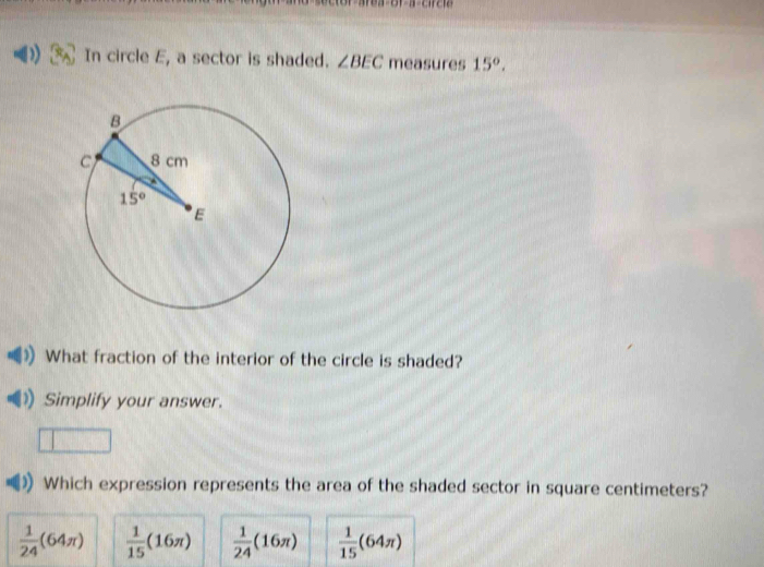 In circle E, a sector is shaded. ∠ BEC measures 15°.
What fraction of the interior of the circle is shaded?
Simplify your answer.
Which expression represents the area of the shaded sector in square centimeters?
 1/24 (64π )  1/15 (16π )  1/24 (16π )  1/15 (64π )