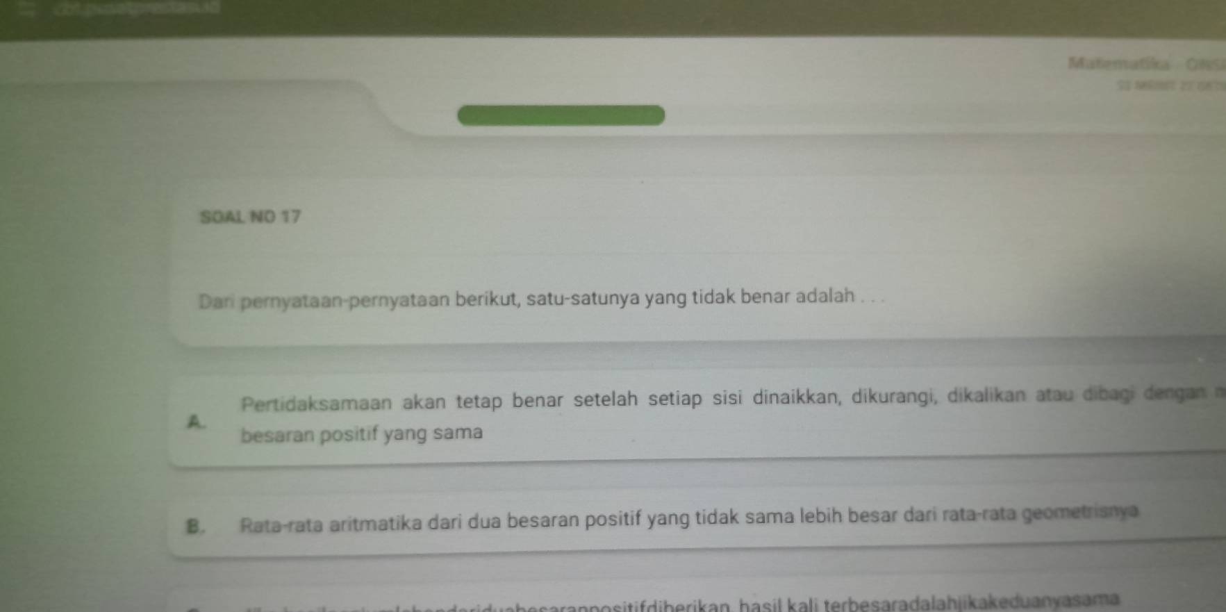 Matematika - GNSi
T 
SOAL NO 17
Dari pernyataan-pernyataan berikut, satu-satunya yang tidak benar adalah . . .
Pertidaksamaan akan tetap benar setelah setiap sisi dinaikkan, dikurangi, dikalikan atau dibagi dengan n
A.
besaran positif yang sama
B. Rata-rata aritmatika dari dua besaran positif yang tidak sama lebih besar dari rata-rata geometrisnya
npositifdiberikan, hasil kali terbesaradalahiikakeduanvasama