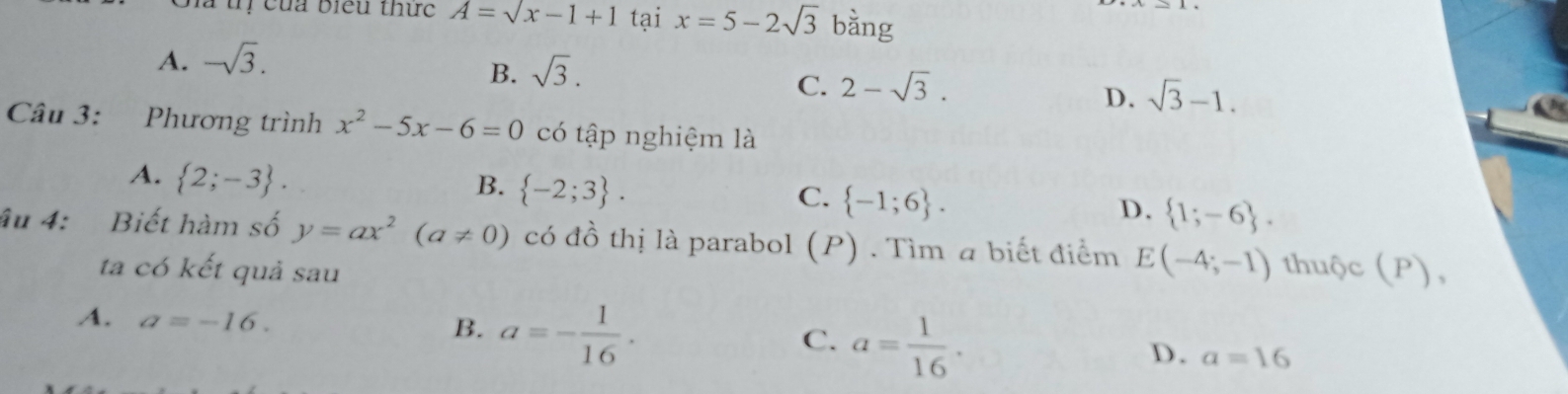 à uị của biểu thức A=sqrt(x-1+1) tại x=5-2sqrt(3) bằng
A. -sqrt(3).
B. sqrt(3).
C. 2-sqrt(3).
D. sqrt(3)-1. 
Câu 3: Phương trình x^2-5x-6=0 có tập nghiệm là
A.  2;-3.
B.  -2;3.
C.  -1;6.
D.  1;-6. 
âu 4: Biết hàm số y=ax^2(a!= 0) có đồ thị là parabol (P) . Tìm a biết điểm E(-4;-1) thuộc (P),
ta có kết quả sau
A. a=-16. a=- 1/16 . a= 1/16 . 
B.
C.
D. a=16