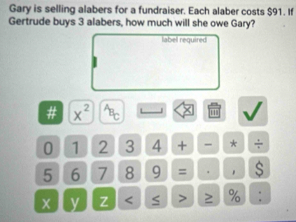 Gary is selling alabers for a fundraiser. Each alaber costs $91. If 
Gertrude buys 3 alabers, how much will she owe Gary? 
label required 
# x^(2^(overleftarrow B)C) L '''
0 1 2 3 4 + - * ÷
5 6 7 8 9 = . 1 $ 
y Z < > ≥ % :