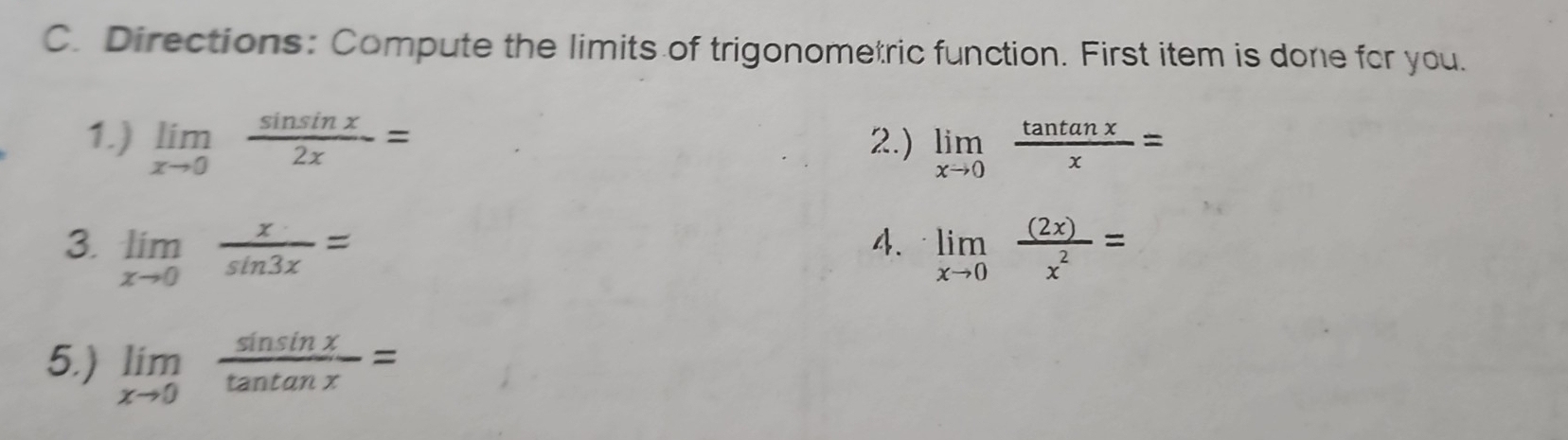 Directions: Compute the limits of trigonometric function. First item is done for you. 
1.) limlimits _xto 0 sin sin x/2x = 2.) limlimits _xto 0 tan tan x/x =
3 limlimits _xto 0 x/sin 3x =
4. limlimits _xto 0 (2x)/x^2 =
5.) limlimits _xto 0 sin sin x/tan tan x =