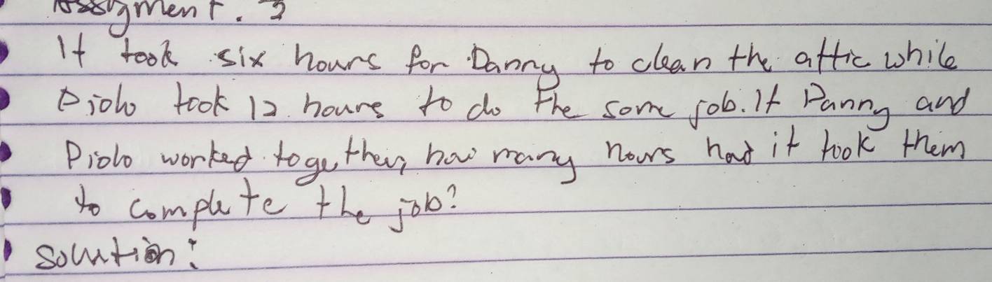 gMent. 3 
If took six hours for Danny to clean the aftic while 
Piolo took 12 hours to do the some job. If Panny and 
Piolo worked togo they haw many nows hat it look them 
to compuete the job? 
socntion: