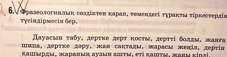 6.∀Фразеологияльк создіктен карацΒ тθмендегі туракτы τίркестердін 
τγсіндірмесін бер. 
Дауасьн τабу, дерτке дерт косты, дерττί бοлды, жанΡа 
шиπа, дертке дэру, жан сакτады, жарасы женіл, дерτίн 
κашырды, жаранын аузын аⅢты, еτі κашты, жаны κірлі.