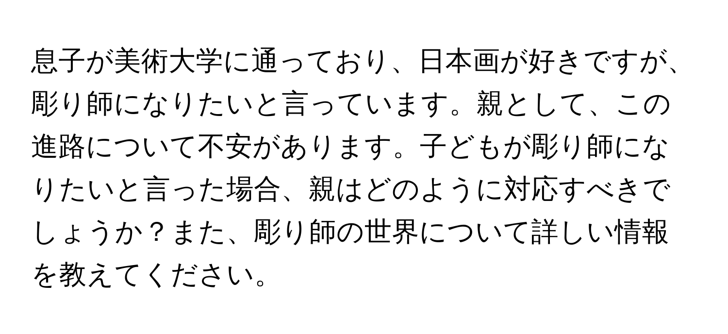 息子が美術大学に通っており、日本画が好きですが、彫り師になりたいと言っています。親として、この進路について不安があります。子どもが彫り師になりたいと言った場合、親はどのように対応すべきでしょうか？また、彫り師の世界について詳しい情報を教えてください。