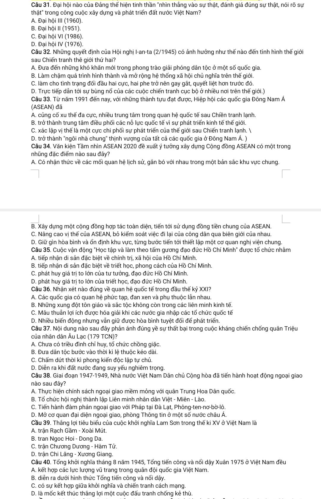 Đại hội nào của Đảng thể hiện tinh thần "nhìn thẳng vào sự thật, đánh giá đúng sự thật, nói rõ sự
thật" trong công cuộc xây dựng và phát triển đất nước Việt Nam?
A. Đại hội III (1960).
B. Đại hội II (1951).
C. Đại hội VI (1986).
D. Đại hội IV (1976).
Câu 32. Những quyết định của Hội nghị I-an-ta (2/1945) có ảnh hưởng như thế nào đến tình hình thế giới
sau Chiến tranh thê giới thứ hai?
A. Đưa đến những khó khăn mới trong phong trào giải phóng dân tộc ở một số quốc gia.
B. Làm chậm quá trình hình thành và mở rộng hệ thống xã hội chủ nghĩa trên thế giới.
C. làm cho tình trạng đối đầu hai cực, hai phe trở nên gay gắt, quyết liệt hơn trước đó.
D. Trực tiếp dẫn tới sự bùng nổ của các cuộc chiến tranh cục bộ ở nhiều nơi trên thế giới.)
Câu 33. Từ năm 1991 đến nay, với những thành tựu đạt được, Hiệp hội các quốc gia Đông Nam Á
(ASEAN) đã
A. củng cố xu thế đa cực, nhiều trung tâm trong quan hệ quốc tế sau Chiền tranh lạnh.
B. trở thành trung tâm điều phối các nỗ lực quốc tế vì sự phát triển kinh tế thế giới.
C. xác lập vị thế là một cực chi phối sự phát triển của thế giới sau Chiến tranh lạnh. 
D. trở thành "ngôi nhà chung" thịnh vượng của tất cả các quốc gia ở Đông Nam Á. )
Câu 34. Văn kiện Tầm nhìn ASEAN 2020 đề xuất ý tưởng xây dựng Cộng đồng ASEAN có một trong
nhũng đặc điểm nào sau đây?
A. Có nhận thức về các mối quan hệ lịch sử, gắn bó với nhau trong một bản sắc khu vực chung.
B. Xây dựng một cộng đồng hợp tác toàn diện, tiến tới sử dụng đồng tiền chung của ASEAN.
C. Nâng cao vị thế của ASEAN, bỏ kiểm soát việc đi lại của công dân qua biên giới của nhau.
D. Giữ gìn hòa bình và ổn định khu vực, từng bước tiến tới thiết lập một cơ quan nghị viện chung.
Câu 35. Cuộc vận động "Học tập và làm theo tấm gương đạo đức Hồ Chí Minh" được tổ chức nhằm
A. tiếp nhận di sản đặc biệt về chính trị, xã hội của Hồ Chí Minh.
B. tiếp nhận di sản đặc biệt về triết học, phong cách của Hồ Chí Minh.
C. phát huy giá trị to lớn của tư tưởng, đạo đức Hồ Chí Minh.
D. phát huy giá trị to lớn của triết học, đạo đức Hồ Chí Minh.
Câu 36. Nhận xét nào đúng về quan hệ quốc tế trong đầu thế kỷ XXI?
A. Các quốc gia có quan hệ phức tạp, đan xen và phụ thuộc lẫn nhau.
B. Những xung đột tôn giáo và sắc tộc không còn trong các liên minh kinh tế.
C. Mâu thuẫn lợi ích được hóa giải khi các nước gia nhập các tổ chức quốc tế
D. Nhiều biến động nhưng vẫn giữ được hòa bình tuyệt đối để phát triển.
Câu 37. Nội dung nào sau đây phản ánh đúng yề sự thất bại trong cuộc kháng chiến chống quân Triệu
của nhân dân Âu Lạc (179 TCN)?
A. Chưa có triều đình chỉ huy, tổ chức chồng giặc.
B. Đưa dân tộc bước vào thời kì lệ thuộc kéo dài.
C. Chấm dứt thời kì phong kiến độc lập tự chủ.
D. Diễn ra khi đất nước đang suy yếu nghiêm trọng.
Câu 38. Giai đoạn 1947-1949, Nhà nước Việt Nam Dân chủ Cộng hòa đã tiến hành hoạt động ngoại giao
nào sau đây?
A. Thực hiện chính sách ngoại giao mềm mỏng với quân Trung Hoa Dân quốc.
B. Tổ chức hội nghị thành lập Liên minh nhân dân Việt - Miên - Lào.
C. Tiến hành đàm phán ngoại giao với Pháp tại Đà Lạt, Phông-ten-nơ-bờ-lô.
D. Mở cơ quan đại diện ngoại giao, phòng Thông tin ở một số nước châu Á.
Cầu 39. Thắng lợi tiêu biểu của cuộc khởi nghĩa Lam Sơn trong thế ki XV ở Việt Nam là
A. trận Rạch Gầm - Xoài Mút.
B. tran Ngoc Hoi - Dong Da.
C. trận Chương Dương - Hàm Tử.
D. trận Chi Lăng - Xương Giang.
Câu 40. Tổng khởi nghĩa tháng 8 năm 1945, Tổng tiến công và nổi dậy Xuân 1975 ở Việt Nam đều
A. kết hợp các lực lượng vũ trang trong quân đội quốc gia Việt Nam.
B. diễn ra dưới hình thức Tổng tiến công và nổi dậy.
C. có sự kết hợp giữa khởi nghĩa và chiến tranh cách mạng.
D. là mốc kết thúc thắng lợi một cuộc đấu tranh chống kẻ thù.