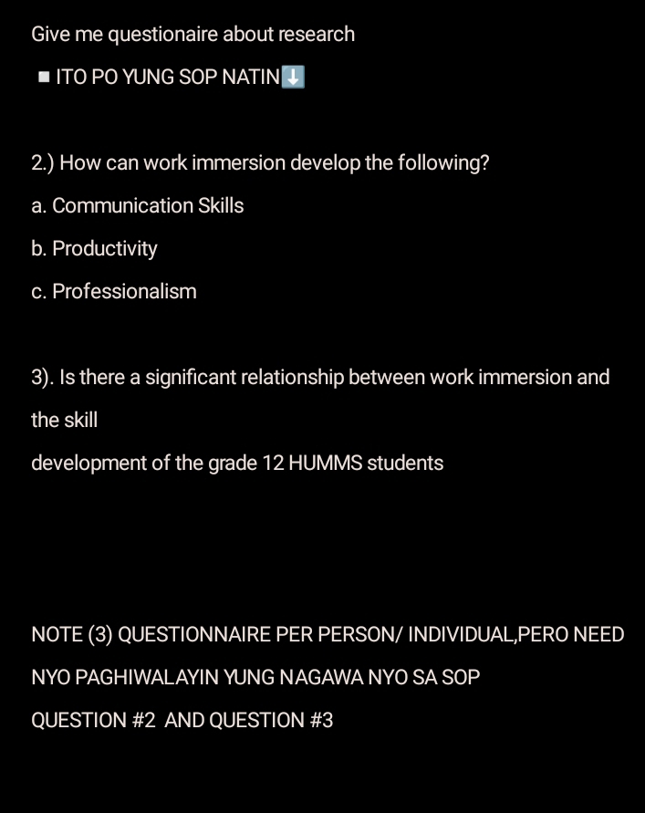 Give me questionaire about research 
■ITO PO YUNG SOP NATIN 
2.) How can work immersion develop the following? 
a. Communication Skills 
b. Productivity 
c. Professionalism 
3). Is there a significant relationship between work immersion and 
the skill 
development of the grade 12 HUMMS students 
NOTE (3) QUESTIONNAIRE PER PERSON/ INDIVIDUAL,PERO NEED 
NYO PAGHIWALAYIN YUNG NAGAWA NYO SA SOP 
QUESTION #2 AND QUESTION #3