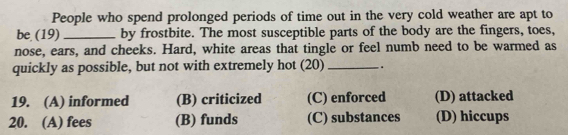 People who spend prolonged periods of time out in the very cold weather are apt to
be (19) _by frostbite. The most susceptible parts of the body are the fingers, toes,
nose, ears, and cheeks. Hard, white areas that tingle or feel numb need to be warmed as
quickly as possible, but not with extremely hot (20) _.
19. (A) informed (B) criticized (C) enforced (D) attacked
20. (A) fees (B) funds (C) substances (D) hiccups