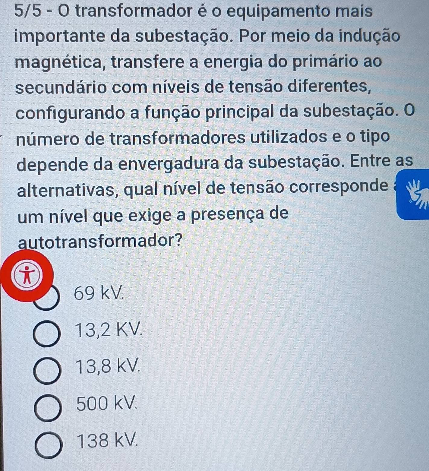 5/5 - O transformador é o equipamento mais
importante da subestação. Por meio da indução
magnética, transfere a energia do primário ao
secundário com níveis de tensão diferentes,
configurando a função principal da subestação. O
número de transformadores utilizados e o tipo
depende da envergadura da subestação. Entre as
alternativas, qual nível de tensão corresponde
um nível que exige a presença de
autotrans formador?
i
69 kV.
13,2 KV.
13,8 kV.
500 kV.
138 kV.