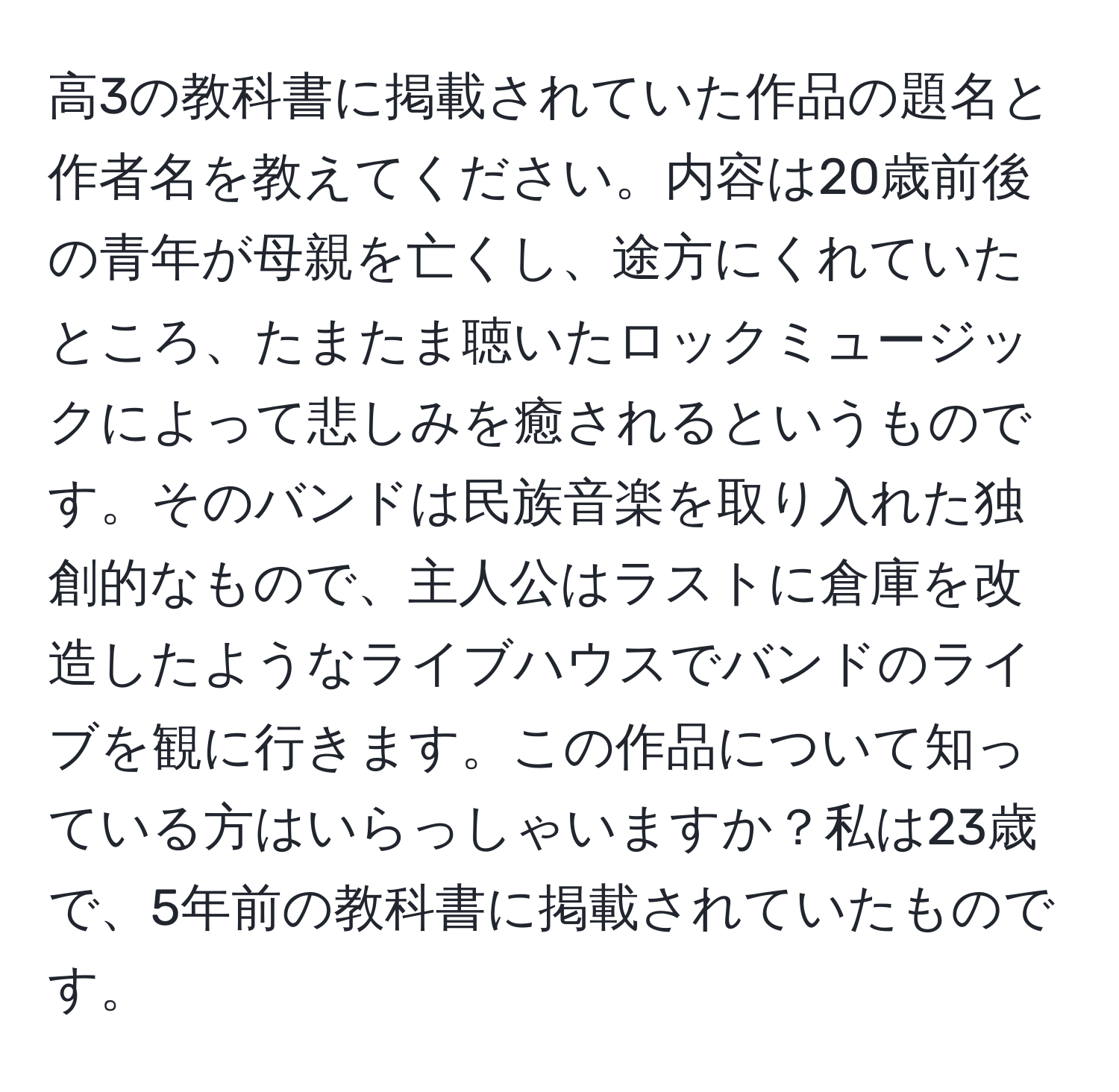 高3の教科書に掲載されていた作品の題名と作者名を教えてください。内容は20歳前後の青年が母親を亡くし、途方にくれていたところ、たまたま聴いたロックミュージックによって悲しみを癒されるというものです。そのバンドは民族音楽を取り入れた独創的なもので、主人公はラストに倉庫を改造したようなライブハウスでバンドのライブを観に行きます。この作品について知っている方はいらっしゃいますか？私は23歳で、5年前の教科書に掲載されていたものです。