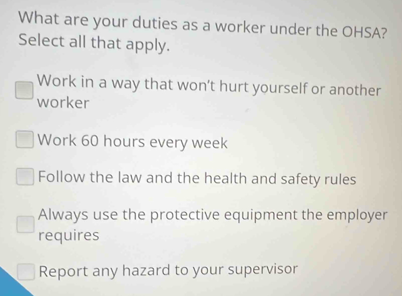 What are your duties as a worker under the OHSA?
Select all that apply.
Work in a way that won’t hurt yourself or another
worker
Work 60 hours every week
Follow the law and the health and safety rules
Always use the protective equipment the employer
requires
Report any hazard to your supervisor