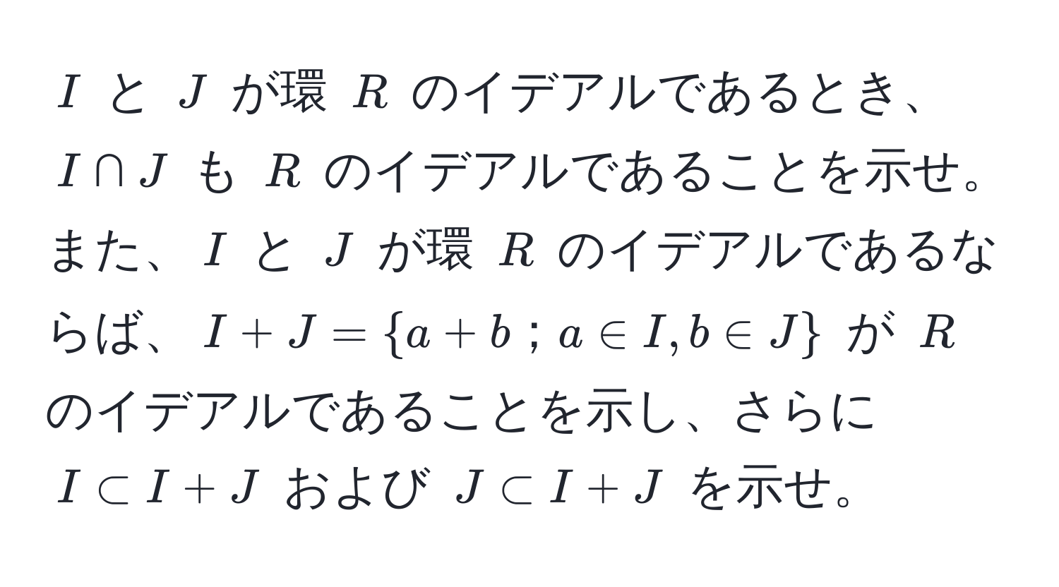 $I$ と $J$ が環 $R$ のイデアルであるとき、$I ∩ J$ も $R$ のイデアルであることを示せ。また、$I$ と $J$ が環 $R$ のイデアルであるならば、$I + J = a + b；a ∈ I, b ∈ J$ が $R$ のイデアルであることを示し、さらに $I ⊂ I + J$ および $J ⊂ I + J$ を示せ。