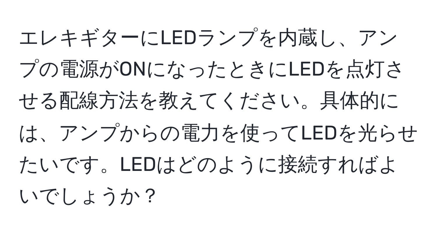 エレキギターにLEDランプを内蔵し、アンプの電源がONになったときにLEDを点灯させる配線方法を教えてください。具体的には、アンプからの電力を使ってLEDを光らせたいです。LEDはどのように接続すればよいでしょうか？