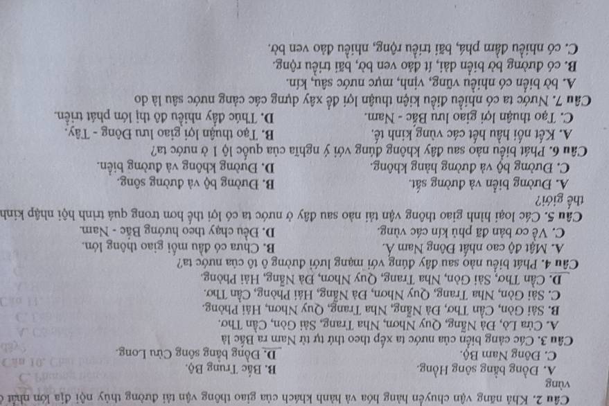 Khả năng vận chuyển hàng hóa và hành khách của giao thông vận tải đường thủy nội địa lớn nhật ở
vùng
Ấ. Đồng bằng sông Hồng. B Bắc Trung Bộ.
C. Đông Nam Bộ. D. Đồng bằng sông Cừu Long.
Cầâu 3. Các cảng biển của nước ta xếp theo thứ tự từ Nam ra Bắc là
A. Cửa Lò, Đà Nẵng, Quy Nhơn, Nha Trang, Sài Gòn, Cần Thơ.
B. Sải Gòn, Cần Thơ, Đà Nẵng, Nha Trang, Quy Nhơn, Hải Phòng.
C. Sài Gòn, Nha Trang, Quy Nhơn, Đà Nẵng, Hải Phòng, Cần Thơ.
D. Cần Thơ, Sải Gòn, Nha Trang, Quy Nhơn, Đà Nẵng, Hải Phòng.
Câu 4. Phát biểu nào sau đây đúng với mạng lưới đường ô tô của nước ta?
A. Mật độ cao nhất Đông Nam Á. B. Chưa có đầu mối giao thông lớn.
C. Về cơ bản đã phủ kín các vùng. D. Đều chạy theo hướng Bắc - Nam.
Câu 5. Các loại hình giao thông vận tải nào sau đây ở nước ta có lợi thể hơn trong quá trình hội nhập kinh
thế giới?
A. Đường biển và đường sắt. B. Đường bộ và đường sông.
C. Đường bộ và đường hàng không. D. Đường không và đường biển.
Câu 6. Phát biểu nào sau đây không đúng với ý nghĩa của quốc lộ 1 ở nước ta?
A. Kết nối hầu hết các vùng kinh tế, B. Tạo thuận lợi giao lưu Đông - Tây.
C. Tạo thuận lợi giao lưu Bắc - Nam. D. Thúc đầy nhiều đô thị lớn phát triển.
Câu 7. Nước ta có nhiều điều kiện thuận lợi đề xây dựng các cảng nước sâu là do
A. bờ biển có nhiều vũng, vịnh, mực nước sâu, kín.
B. có đường bờ biển dài, ít đảo ven bờ, bãi triều rộng.
C. có nhiều đầm phá, bãi triều rộng, nhiều đảo ven bờ.