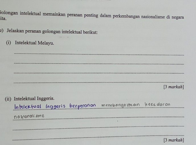 Golongan intelektual memainkan peranan penting dalam perkembangan nasionalisme di negara 
ita. 
z) Jelaskan peranan golongan intelektual berikut: 
(i) Intelektual Melayu. 
_ 
_ 
_ 
_ 
[3 markah] 
(ii) Intelektual Inggeris. 
_ 
_ 
embangkitcan kese 
_nagionali sme 
_ 
_ 
[3 markah]