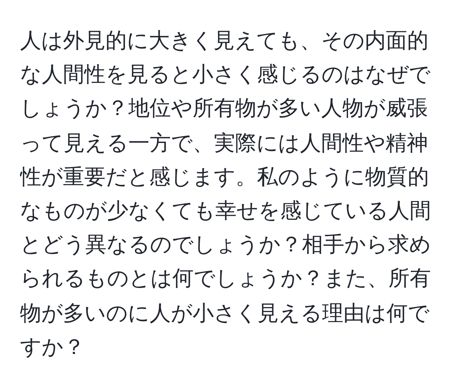 人は外見的に大きく見えても、その内面的な人間性を見ると小さく感じるのはなぜでしょうか？地位や所有物が多い人物が威張って見える一方で、実際には人間性や精神性が重要だと感じます。私のように物質的なものが少なくても幸せを感じている人間とどう異なるのでしょうか？相手から求められるものとは何でしょうか？また、所有物が多いのに人が小さく見える理由は何ですか？