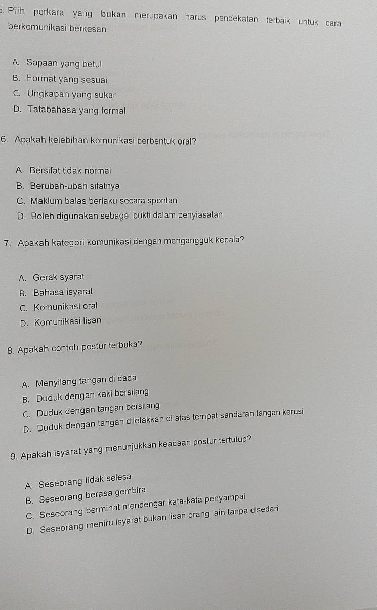 Pilih perkara yang bukan merupakan harus pendekatan terbaik untuk cara
berkomunikasi berkesan
A. Sapaan yang betul
B. Format yang sesuai
C. Ungkapan yang sukar
D. Tatabahasa yang formal
6. Apakah kelebihan komunikasi berbentuk oral?
A. Bersifat tidak normal
B. Berubah-ubah sifatnya
C. Maklum balas berlaku secara spontan
D. Boleh digunakan sebagai bukti dalam penyiasatan
7. Apakah kategori komunikasi dengan mengangguk kepala?
A. Gerak syarat
B. Bahasa isyarat
C. Komunikasi oral
D. Komunikasi lisan
8. Apakah contoh postur terbuka?
A. Menyilang tangan di dada
B. Duduk dengan kaki bersilang
C. Duduk dengan tangan bersilang
D. Duduk dengan tangan diletakkan di atas tempat sandaran tangan kerusi
9. Apakah isyarat yang menunjukkan keadaan postur tertutup?
A. Seseorang tidak selesa
B. Seseorang berasa gembira
C. Seseorang berminat mendengar kata-kata penyampai
D. Seseorang meniru isyarat bukan lisan orang lain tanpa disedari