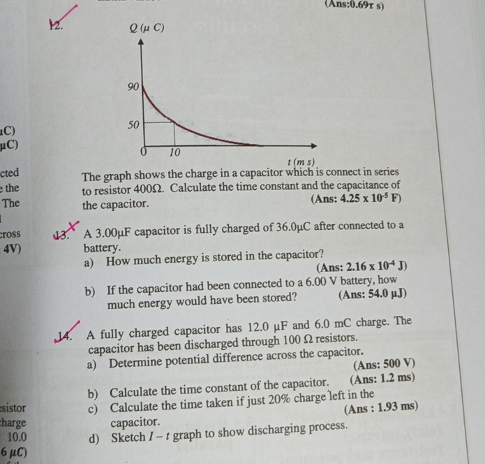 (Ans:0.69τ s)
12. 
C)
μC)
cted The graph shows the charge in a capacitor which is connect in series
the to resistor 400Ω. Calculate the time constant and the capacitance of
The the capacitor. (Ans: 4.25* 10^(-5)F)
cross 13. A 3.00μF capacitor is fully charged of 36.0μC after connected to a
4V) battery.
a) How much energy is stored in the capacitor?
(Ans: 2.16* 10^(-4)J)
b) If the capacitor had been connected to a 6.00 V battery, how
much energy would have been stored? (Ans: 54.0 μJ)
14. A fully charged capacitor has 12.0 µF and 6.0 mC charge. The
capacitor has been discharged through 100 Ω resistors.
a) Determine potential difference across the capacitor.
(Ans: 500 V)
b) Calculate the time constant of the capacitor. (Ans: 1.2 ms)
sistor c) Calculate the time taken if just 20% charge left in the
(Ans : 1.93 ms)
harge capacitor.
10.0 d) Sketch I - t graph to show discharging process.
6 μC)