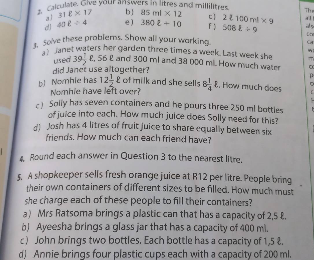 Calculate. Give your answers in litres and millilitres. The 
a) 31ell * 17
b) 85ml* 12 c ) 2ell 100ml* 9
all 
e) 380ell / 10 f) 508ell / 9
d) 40ell / 4 als 
CO 
3. Solve these problems. Show all your working. 
ca 
W 
a Janet waters her garden three times a week. Last week she 
m 
used 39 1/2  , 56 £ and 300 ml and 38 000 ml. How much water 
did Janet use altogether? C 
p 
C 
b) Nomhle has 12 1/2 ell of milk and she sells 8 1/4 ell. How much does C 
Nomhle have left over? 
c) Solly has seven containers and he pours three 250 ml bottles 
of juice into each. How much juice does Solly need for this? 
d) Josh has 4 litres of fruit juice to share equally between six 
friends. How much can each friend have? 
4. Round each answer in Question 3 to the nearest litre. 
5. A shopkeeper sells fresh orange juice at R12 per litre. People bring 
their own containers of different sizes to be filled. How much must 
she charge each of these people to fill their containers? 
a) Mrs Ratsoma brings a plastic can that has a capacity of 2,5 ℓ. 
b) Ayeesha brings a glass jar that has a capacity of 400 ml. 
c) John brings two bottles. Each bottle has a capacity of 1,5 ℓ. 
d) Annie brings four plastic cups each with a capacity of 200 ml.