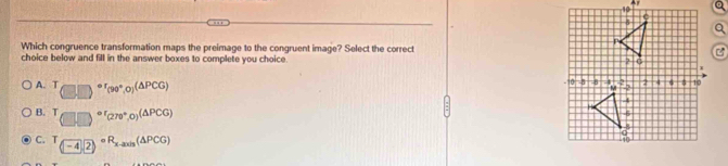 Ay
Which congruence transformation maps the preimage to the congruent image? Select the correct
choice below and fill in the answer boxes to complete you choice.
A. T (□ □ )^circ (90°,0)(△ PCG)
B. T (□ ,□ )^circ (270°,0)^(△ PCG)
C. T_(-4)(2)circ R_x-axis(△ PCG)