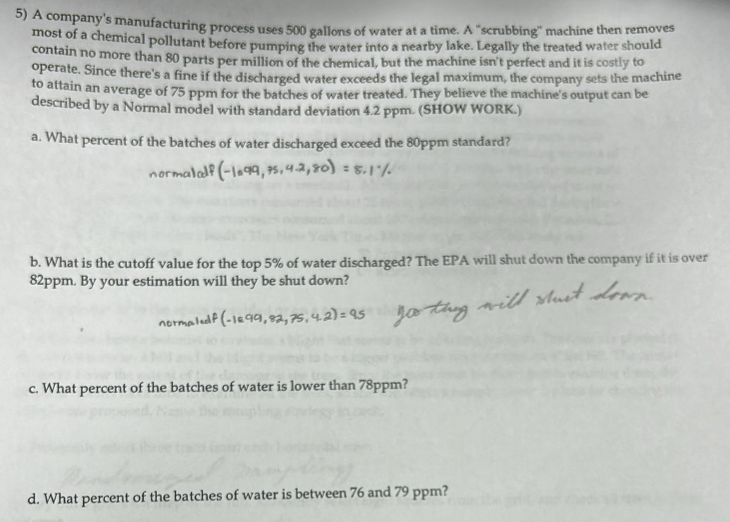A company's manufacturing process uses 500 gallons of water at a time. A “scrubbing' machine then removes 
most of a chemical pollutant before pumping the water into a nearby lake. Legally the treated water should 
contain no more than 80 parts per million of the chemical, but the machine isn't perfect and it is costly to 
operate. Since there's a fine if the discharged water exceeds the legal maximum, the company sets the machine 
to attain an average of 75 ppm for the batches of water treated. They believe the machine's output can be 
described by a Normal model with standard deviation 4.2 ppm. (SHOW WORK.) 
a. What percent of the batches of water discharged exceed the 80ppm standard? 
b. What is the cutoff value for the top 5% of water discharged? The EPA will shut down the company if it is over
82ppm. By your estimation will they be shut down? 
c. What percent of the batches of water is lower than 78ppm? 
d. What percent of the batches of water is between 76 and 79 ppm?