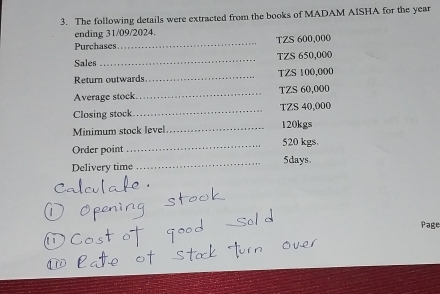 The following details were extracted from the books of MADAM AISHA for the year
ending 31/09/2024. 
Purchases _TZS 600,000
Sales _TZS 650,000
Return outwards_ TZS 100,000
Average stock_ TZS 60,000
Closing stock _TZS 40,000
Minimum stock level _ 120kgs
Order point _ 520 kgs. 
Delivery time _ 5days. 
Page