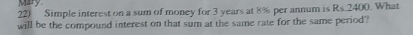 Mary 
22) Simple interest on a sum of money for 3 years at 8% per annum is Rs.2400. What 
will be the compound interest on that sum at the same rate for the same period?