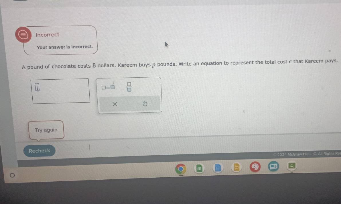 Incorrect 
Your answer is incorrect. 
A pound of chocolate costs 8 dollars. Kareem buys p pounds. Write an equation to represent the total cost c that Kareem pays.
□ =□  □ /□   
× 5 
Try again 
Recheck 
2024 McGraw Hill LLC. All Rights Re