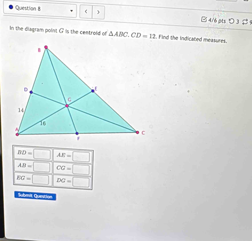 < > □ 4/6 pts つ 3 %9
In the diagram point G is the centroid of △ ABC. CD=12. Find the indicated measures.
BD=□ AE=□
AB=□ CG=□
EG=□ DG=□
Submit Question