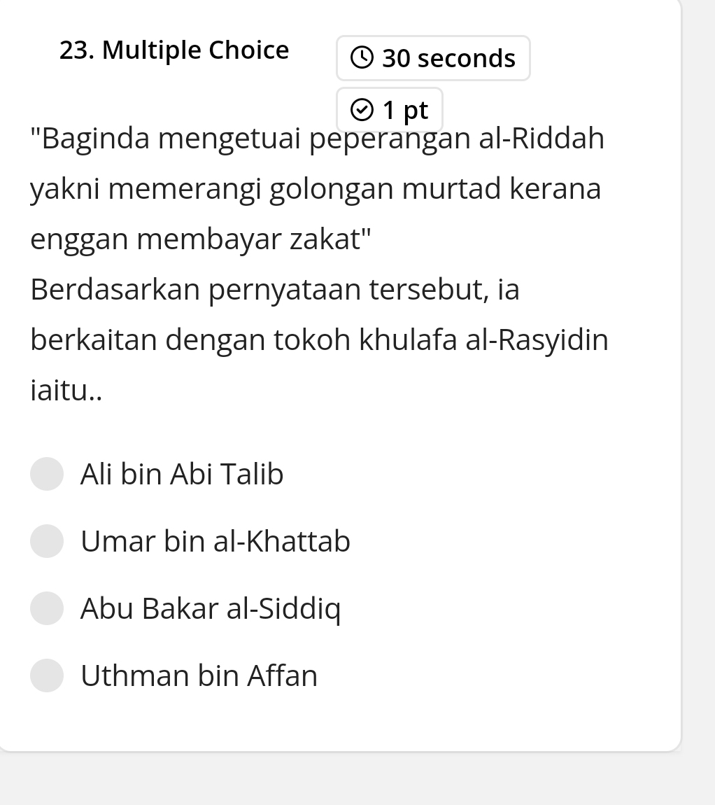 30 seconds
D
1 pt
''Baginda mengetuai peperangan al-Riddah
yakni memerangi golongan murtad kerana
enggan membayar zakat'
Berdasarkan pernyataan tersebut, ia
berkaitan dengan tokoh khulafa al-Rasyidin
iaitu..
Ali bin Abi Talib
Umar bin al-Khattab
Abu Bakar al-Siddiq
Uthman bin Affan