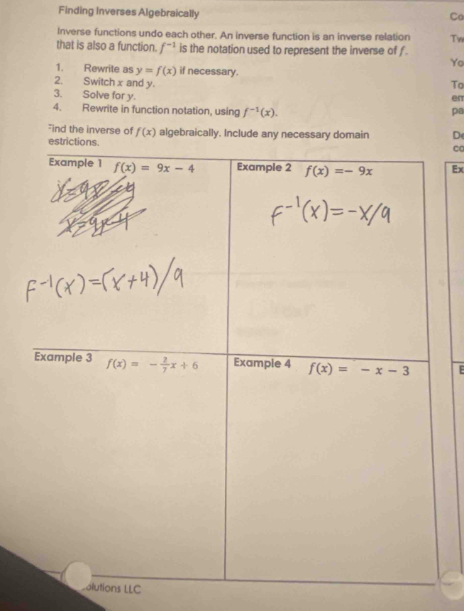 Finding Inverses Algebraically
Co
Inverse functions undo each other. An inverse function is an inverse relation Tw
that is also a function. f^(-1) is the notation used to represent the inverse of f .
Yo
1. Rewrite as y=f(x) if necessary.
2. Switch x and y. To
3. Solve for y.
en
4. Rewrite in function notation, using f^(-1)(x). pa
Find the inverse of f(x) algebraically. Include any necessary domain D
CC
Ex
E
olutions LLC