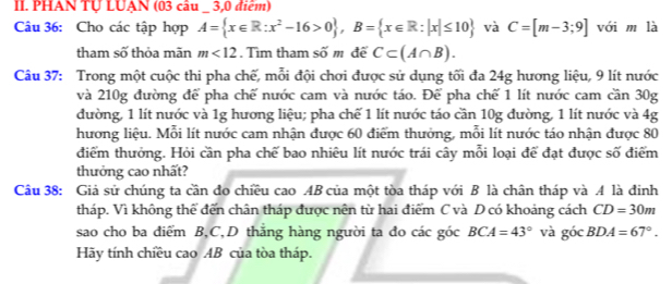 PHAN Tự LUẠN (03 câu _ 3,0 điểm) 
Câu 36: Cho các tập hợp A= x∈ R:x^2-16>0 , B= x∈ R:|x|≤ 10 và C=[m-3;9] với m là 
tham số thỏa mãn m<12</tex> . Tìm tham số m để C⊂ (A∩ B). 
Câu 37: Trong một cuộc thi pha chế, mỗi đội chơi được sử dụng tối đa 24g hương liệu, 9 lít nước 
và 210g đường để pha chế nước cam và nước táo. Để pha chế 1 lít nước cam cần 30g
đường, 1 lít nước và 1g hương liệu; pha chế 1 lít nước táo cần 10g đường, 1 lít nước và 4g
hương liệu. Mỗi lít nước cam nhận được 60 điểm thưởng, mỗi lít nước táo nhận được 80
điểm thưởng. Hỏi cần pha chế bao nhiêu lít nước trái cây mỗi loại để đạt được số điểm 
thưởng cao nhất? 
Câu 38: Giả sử chúng ta cần đo chiều cao AB của một tòa tháp với B là chân tháp và A là đinh 
tháp. Vì không thể đến chân tháp được nên từ hai điểm C và D có khoảng cách CD=30m
sao cho ba diểm B, C,D thắng hàng người ta do các góc BCA=43° và góc BDA=67°. 
Hãy tính chiều cao AB của tòa tháp.