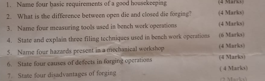 Name four basic requirements of a good housekeeping (4 Marks) 
2. What is the difference between open die and closed die forging? (4 Marks) 
3. Name four measuring tools used in bench work operations (4 Marks) 
4. State and explain three filing techniques used in bench work operations (6 Marks) 
5. Name four hazards present in a mechanical workshop (4 Marks) 
6. State four causes of defects in forging operations (4 Marks) 
( 4 Marks) 
7. State four disadvantages of forging 
(2 Marks)