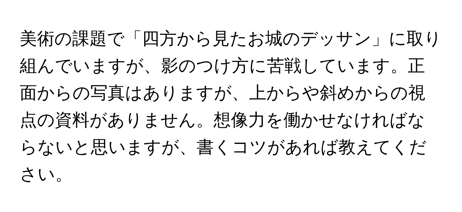 美術の課題で「四方から見たお城のデッサン」に取り組んでいますが、影のつけ方に苦戦しています。正面からの写真はありますが、上からや斜めからの視点の資料がありません。想像力を働かせなければならないと思いますが、書くコツがあれば教えてください。