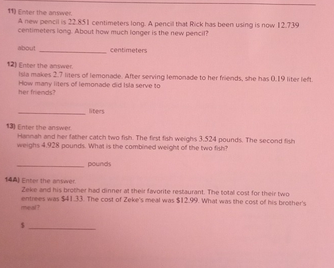 Enter the answer. 
A new pencil is 22.851 centimeters long. A pencil that Rick has been using is now 12.739
centimeters long. About how much longer is the new pencil? 
about _ centimeters
12) Enter the answer. 
Isla makes 2.7 liters of lemonade. After serving lemonade to her friends, she has 0.19 liter left. 
How many liters of lemonade did Isla serve to 
her friends? 
_ liters
13) Enter the answer. 
Hannah and her father catch two fish. The first fish weighs 3.524 pounds. The second fish 
weighs 4.928 pounds. What is the combined weight of the two fish? 
_ pounds
14A) Enter the answer. 
Zeke and his brother had dinner at their favorite restaurant. The total cost for their two 
entrees was $41.33. The cost of Zeke's meal was $12.99. What was the cost of his brother's 
meal? 
_ $