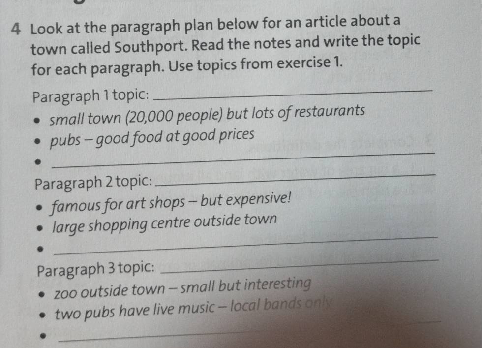 Look at the paragraph plan below for an article about a 
town called Southport. Read the notes and write the topic 
for each paragraph. Use topics from exercise 1. 
Paragraph 1 topic: 
_ 
small town (20,000 people) but lots of restaurants 
_ 
pubs - good food at good prices 
Paragraph 2 topic: 
_ 
famous for art shops - but expensive! 
_ 
large shopping centre outside town 
Paragraph 3 topic: 
_ 
zoo outside town - small but interesting 
two pubs have live music - local bands only 
_