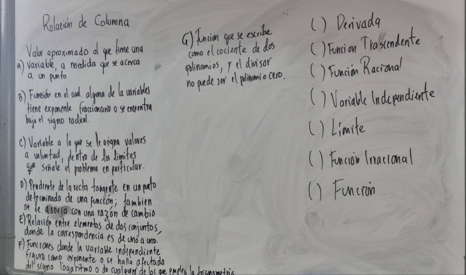 Relaxion de Columna () Denivada
() Anion quseessibe
Volur aproxmado a ge time und
como elcociente do dos
() Foncion Trascendente
A) variable, a medida guvese acerca
a on ponto
polinomios, reldivisor
no puede sor cl polinomio cero. () Fancion Racional
() Foreich end ad alyona delauaniddes
fiene expanence fraccionanio ose enventra
1 Variabl indcrpundiente
bajuel signo radial.
() Vonable a lo gu sec leaign valoues () Limite
a volontad, dentro do for dimites
ge simale ef problema enparficular. () Funcoi (iacional
) Pendrate delancta fomente en unparto
determinado de ona uncion; fambien
() Functaoin
se le a socia con una ra3on de cambio
t) Relacioy entre elementos de dos conjuntos,
dande la correspondencia es de uno a uo.
F) Funcrones dande la variable indrpandicnte
figura camo expinente ose halla afectada
di signo logaritmoo de cualquer de les are empleg ba fricmometric