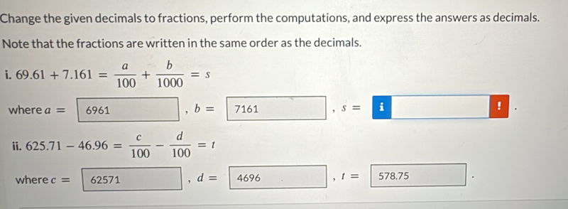 Change the given decimals to fractions, perform the computations, and express the answers as decimals. 
Note that the fractions are written in the same order as the decimals. 
i. 69.61+7.161= a/100 + b/1000 =s
where a= 6961, b= 7161 □ ,s=□! 
ii. 625.71-46.96= c/100 - d/100 =t
where c=62571, d=4696, t=578.75 □