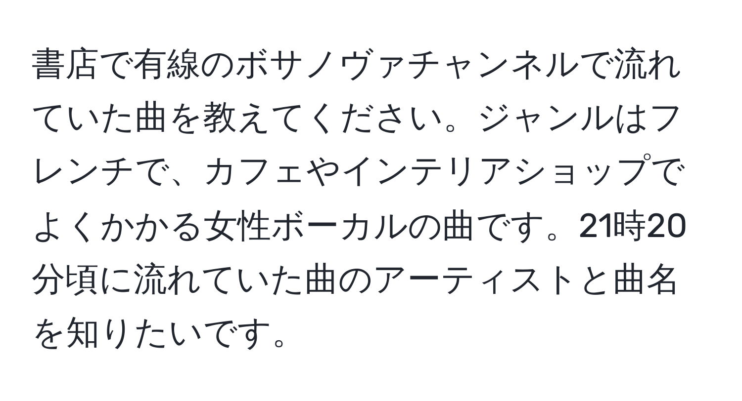 書店で有線のボサノヴァチャンネルで流れていた曲を教えてください。ジャンルはフレンチで、カフェやインテリアショップでよくかかる女性ボーカルの曲です。21時20分頃に流れていた曲のアーティストと曲名を知りたいです。