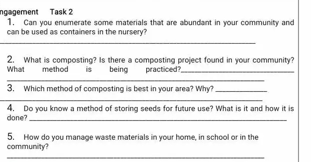 ngagement Task 2 
1. Can you enumerate some materials that are abundant in your community and 
can be used as containers in the nursery? 
_ 
2. What is composting? Is there a composting project found in your community? 
What method is being practiced?_ 
_ 
3. Which method of composting is best in your area? Why?_ 
_ 
4. Do you know a method of storing seeds for future use? What is it and how it is 
done?_ 
5. How do you manage waste materials in your home, in school or in the 
community? 
_