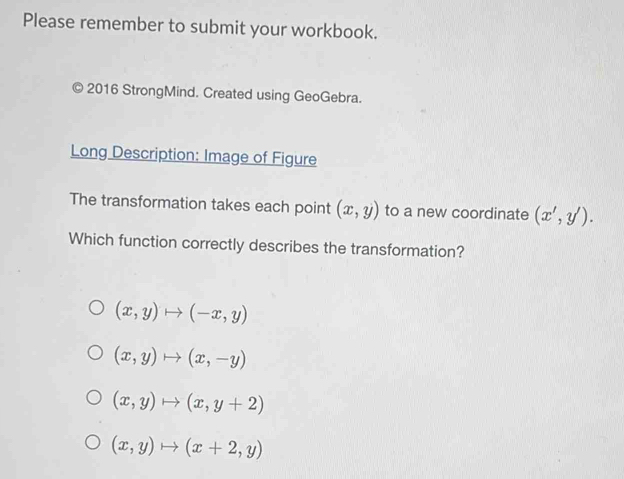 Please remember to submit your workbook.
2016 StrongMind. Created using GeoGebra.
Long Description: Image of Figure
The transformation takes each point (x,y) to a new coordinate (x',y'). 
Which function correctly describes the transformation?
(x,y)to (-x,y)
(x,y)to (x,-y)
(x,y)to (x,y+2)
(x,y)to (x+2,y)