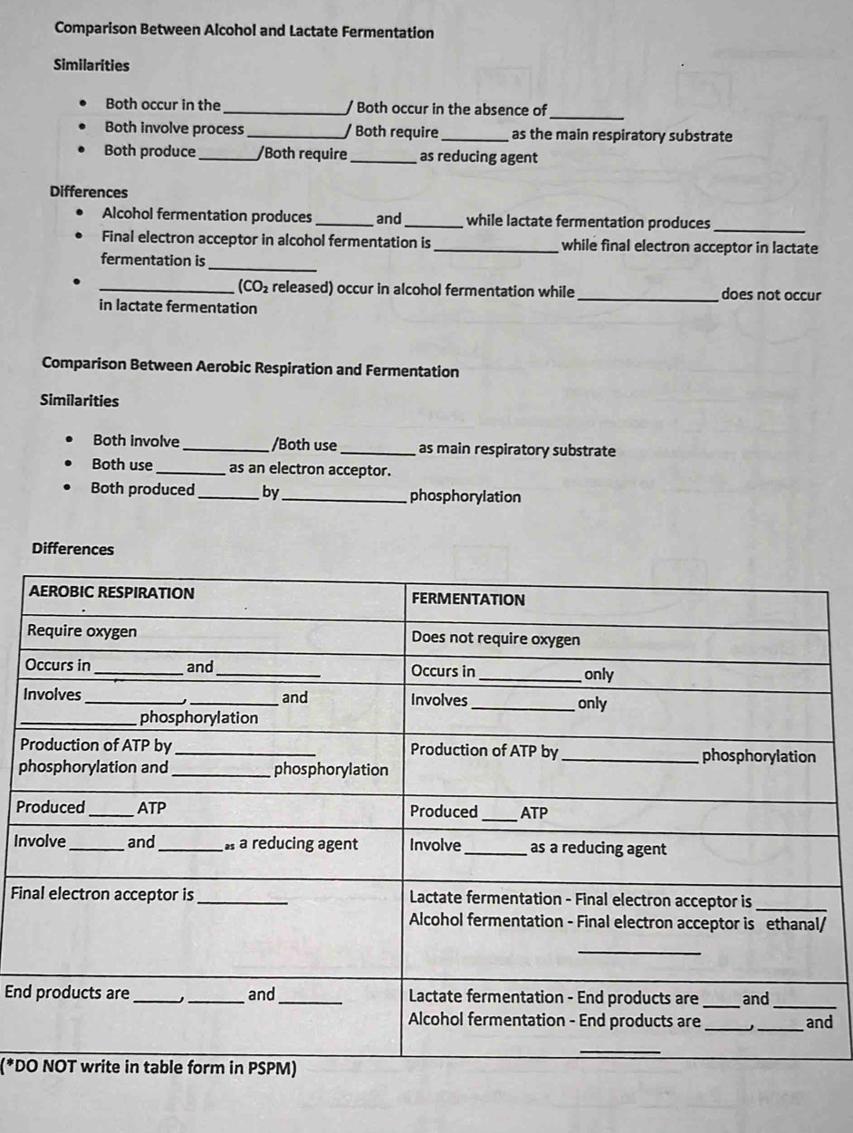 Comparison Between Alcohol and Lactate Fermentation 
Similarities 
Both occur in the _/ Both occur in the absence of 
_ 
Both involve process_ / Both require _as the main respiratory substrate 
Both produce_ /Both require_ as reducing agent 
Differences 
Alcohol fermentation produces _and _while lactate fermentation produces_ 
Final electron acceptor in alcohol fermentation is_ while final electron acceptor in lactate 
_ 
fermentation is 
_(CO₂ released) occur in alcohol fermentation while_ does not occur 
in lactate fermentation 
Comparison Between Aerobic Respiration and Fermentation 
Similarities 
Both involve _/Both use_ as main respiratory substrate 
Both use_ as an electron acceptor. 
Both produced _by_ phosphorylation 
Differences 
O 
I 
P 
p 
Pr 
In 
Fi 
/ 
End 
d 
(*D