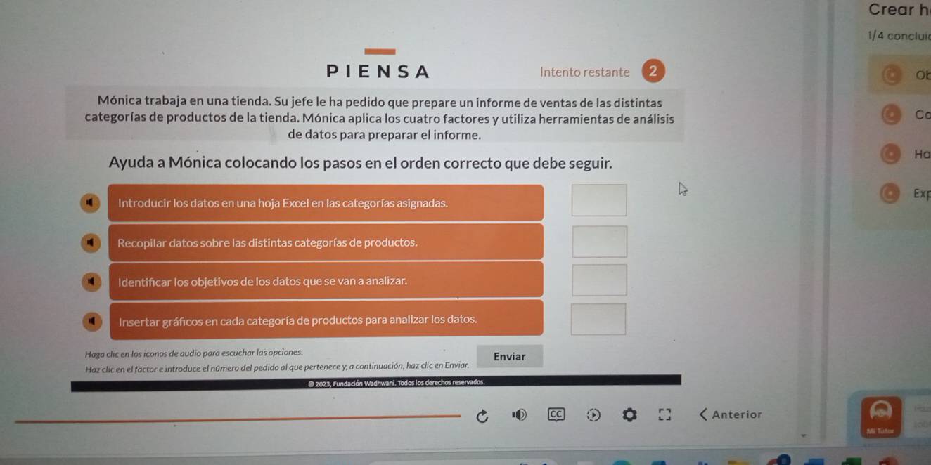 Crear h 
1/4 conclui 
P I E N S A Intento restante 2 Ot 
Mónica trabaja en una tienda. Su jefe le ha pedido que prepare un informe de ventas de las distintas 
categorías de productos de la tienda. Mónica aplica los cuatro factores y utiliza herramientas de análisis 
C 
de datos para preparar el informe. 
Ha 
Ayuda a Mónica colocando los pasos en el orden correcto que debe seguir. 
Exp 
Introducir los datos en una hoja Excel en las categorías asignadas. 
Recopilar datos sobre las distintas categorías de productos. 
Identificar los objetivos de los datos que se van a analizar. 
Insertar gráficos en cada categoría de productos para analizar los datos. 
Haga clic en los iconos de audio para escuchar las opciones. Enviar 
Haz clic en el factor e introduce el número del pedido al que pertenece y, a continuación, haz clic en Enviar. 
O 2023, fundación Wadh 
Anterior