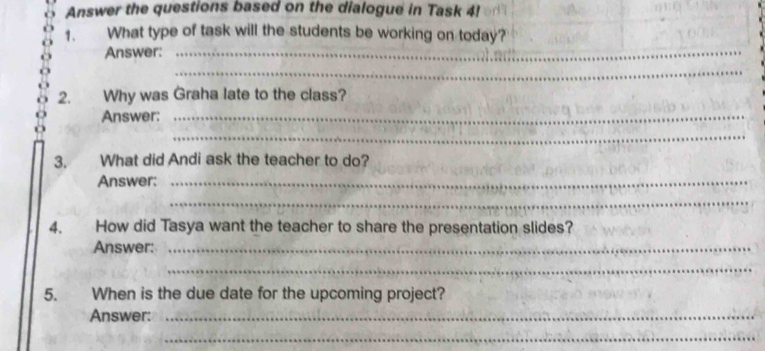 Answer the questions based on the dialogue in Task 4! 
1. What type of task will the students be working on today? 
Answer:_ 
_ 
2. Why was Graha late to the class? 
Answer:_ 
_ 
3. What did Andi ask the teacher to do? 
Answer:_ 
_ 
4. How did Tasya want the teacher to share the presentation slides? 
Answer:_ 
_ 
5. When is the due date for the upcoming project? 
Answer:_ 
_