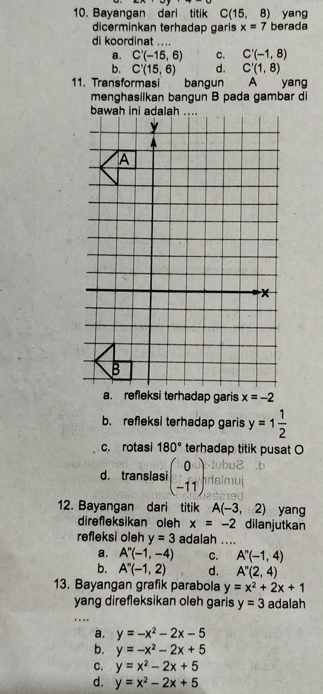 Bayangan dari titik C(15, 8) yang
dicerminkan terhadap garis x=7 berada
di koordinat ....
a. C'(-15,6) C. C'(-1,8)
b. C'(15,6) d. C'(1,8)
11. Transformasi bangun A yang
menghasilkan bangun B pada gambar di
bawah ini adalah
a. refleksi terhadap garis x=-2
b. refleksi terhadap garis y=1 1/2 
c. rotasi 180° terhadap titik pusat O
d. translasi beginpmatrix 0 -11endpmatrix
12. Bayangan dari titik A(-3,2) yang
direfleksikan oleh x=-2 dilanjutkan
refleksi oleh y=3 adalah ....
a. A''(-1,-4) C. A''(-1,4)
b. A''(-1,2) d. A''(2,4)
13. Bayangan grafik parabola y=x^2+2x+1
yang direfleksikan oleh garis y=3 adalah
_
…
a. y=-x^2-2x-5
b. y=-x^2-2x+5
C. y=x^2-2x+5
d. y=x^2-2x+5