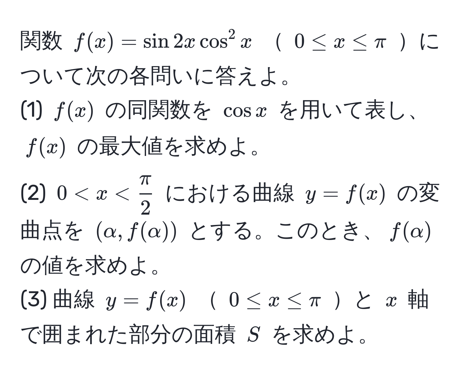 関数 ( f(x) = sin 2x cos^(2 x )  ( 0 ≤ x ≤ π ) について次の各問いに答えよ。  
(1) ( f(x) ) の同関数を ( cos x ) を用いて表し、( f(x) ) の最大値を求めよ。  
(2) ( 0 < x < fracπ)2 ) における曲線 ( y = f(x) ) の変曲点を ( (alpha, f(alpha)) ) とする。このとき、( f(alpha) ) の値を求めよ。  
(3) 曲線 ( y = f(x) )  ( 0 ≤ x ≤ π ) と ( x ) 軸で囲まれた部分の面積 ( S ) を求めよ。