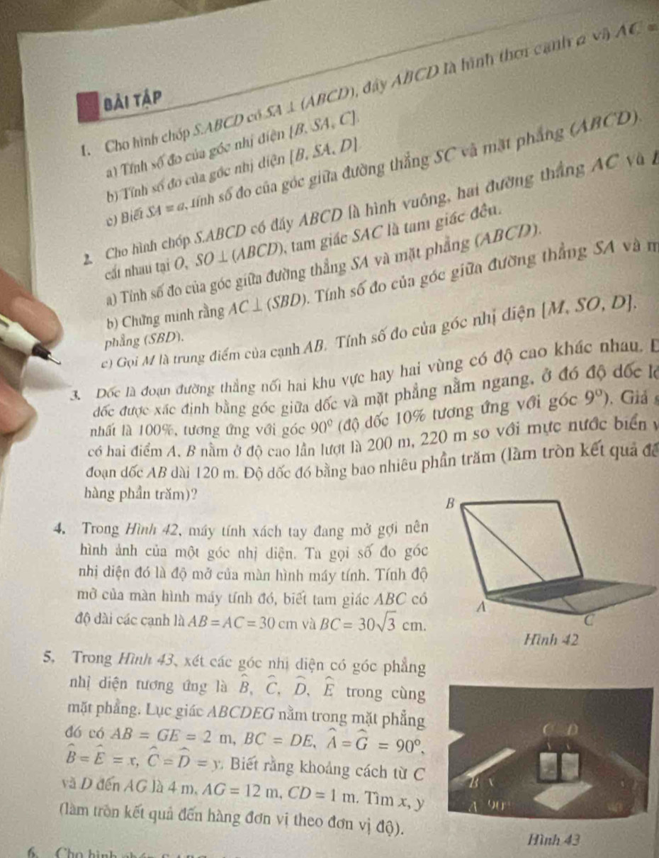 Cho hình chóp S.ABCD có SA . ⊥ (ABCD 0, đây ABCD là hình thơi cạnh 2 và AC=
bải tập
a) Tỉnh _0 đo của góc nhị điện [B.SA,C].
c) Biết SA=a tính số đo của góc giữa đường thắng SC và mặt phẳng (ABCD)
b) Tính số đo của gốc nhị diện [B.SA.D]
2. Cho hình chóp S.ABCD có đây ABCD là hình vuông, hai đường thắng AC và à
cất nhau tại O, SO ⊥ (ABCD), tam giác SAC là tam giác đều.
a) Tính số đo của góc giữa đường thẳng SA và mặt phẳng (ABCD)
b) Chứng minh rằng AC⊥ (SBD) 0. Tính số đo của góc giữa đường thẳng SA và n
c) Gọi M là trung điểm của cạnh AB. Tỉnh số đo của gốc nhị điện [M,SO,D].
phẳng (SBD).
3. Dốc là đoạn đường thắng nối hai khu vực hay hai vùng có độ cao khác nhau, B
đốc được xác định bằng góc giữa dốc và mặt phẳng nằm ngang, ở đó độ đốc lộ
nhất là 100%, tương ứng với góc 90° (độ đốc 10% tương ứng với _ 7O C 9°). Giả s
có hai điểm A. B nằm ở đô cao lần lượt là 200 m, 220 m so với mực nước biển y
đoạn đốc AB dài 120 m. Độ dốc đó bằng bao nhiêu phần trăm (làm tròn kết quả đã
hàng phần trăm)?
4. Trong Hình 42, máy tính xách tay đang mở gợi nên
hình ảnh của một góc nhị diện. Ta gọi số đo góc
nhị diện đó là độ mở của màn hình máy tính. Tính độ
mở của màn hình máy tính đó, biết tam giác ABC có
độ dài các cạnh là AB=AC=30cm và BC=30sqrt(3)cm.
5, Trong Hình 43, xét các góc nhị diện có góc phẳng
nhị diện tương ứng là hat B,hat C,hat D,hat E trong cùng
mặt phẳng. Lục giác ABCDEG nằm trong mặt phẳng
dó có AB=GE=2m,BC=DE,widehat A=widehat G=90°,
hat B=hat E=x,hat C=hat D=y Biết rằng khoảng cách từ C
và D đến AG là 4 m, AG=12m,CD=1m. Tìm x, y
(làm tròn kết quả đến hàng đơn vị theo đơn vị độ).
Hình 43
6    Cho hình n